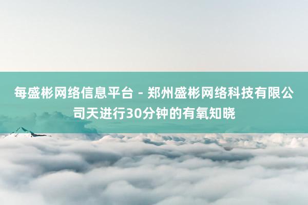 每盛彬网络信息平台 - 郑州盛彬网络科技有限公司天进行30分钟的有氧知晓