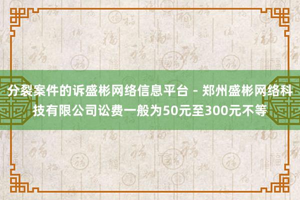 分裂案件的诉盛彬网络信息平台 - 郑州盛彬网络科技有限公司讼费一般为50元至300元不等